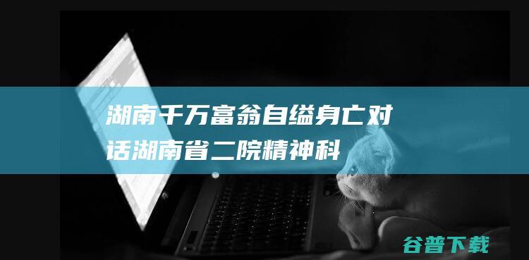 湖南千万富翁自缢身亡，对话湖南省二院精神科：他不是“被精神病”，家属之间矛盾重重|医生|治疗|精神病医院|女患者私密照