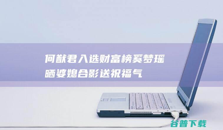 何猷君入选财富榜，奚梦瑶晒婆媳合影送祝福，气场不输四太梁安琪|模特|赌王何鸿燊|梁安琪(澳门)